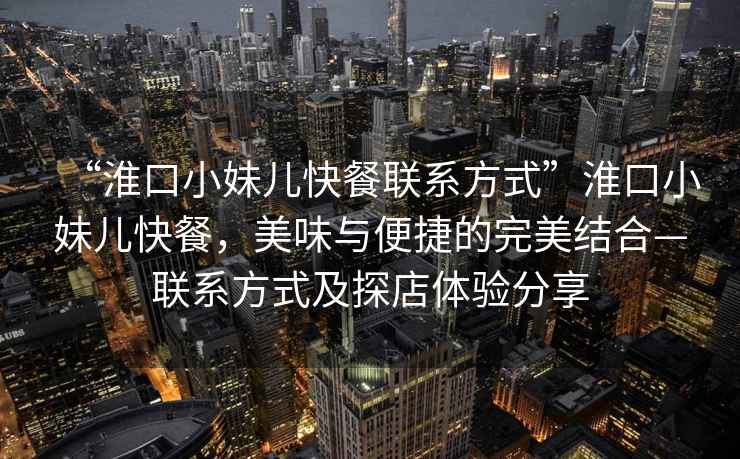 “淮口小妹兒快餐聯系方式”淮口小妹兒快餐，美味與便捷的完美結合—聯系方式及探店體驗分享
