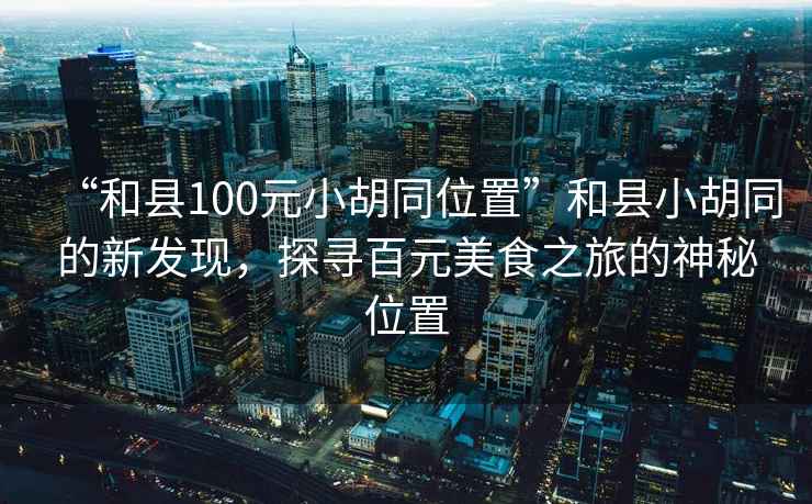 “和縣100元小胡同位置”和縣小胡同的新發(fā)現(xiàn)，探尋百元美食之旅的神秘位置