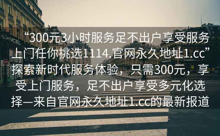“300元3小時服務足不出戶享受服務上門任你挑選1114.官網永久地址1.cc”探索新時代服務體驗，只需300元，享受上門服務，足不出戶享受多元化選擇—來自官網永久地址1.cc的最新報道