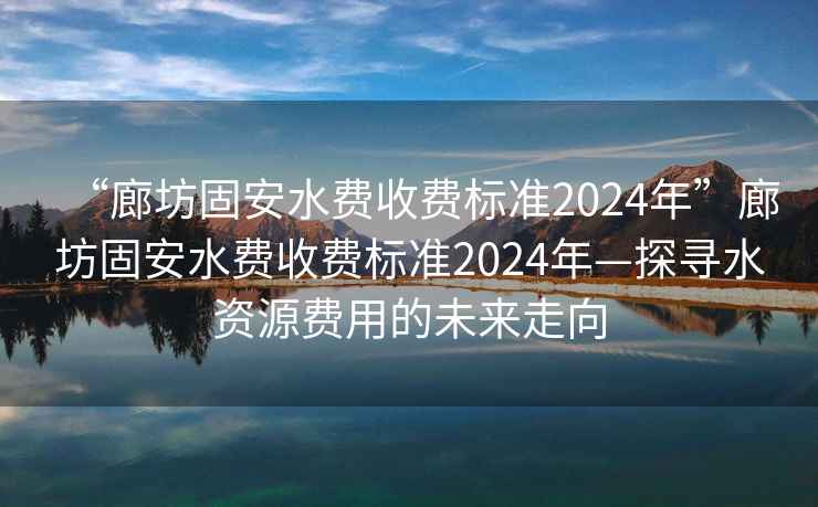 “廊坊固安水費收費標準2024年”廊坊固安水費收費標準2024年—探尋水資源費用的未來走向