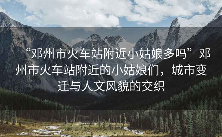 “鄧州市火車站附近小姑娘多嗎”鄧州市火車站附近的小姑娘們，城市變遷與人文風(fēng)貌的交織