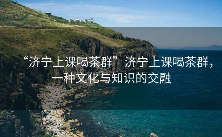 “濟寧上課喝茶群”濟寧上課喝茶群，一種文化與知識的交融