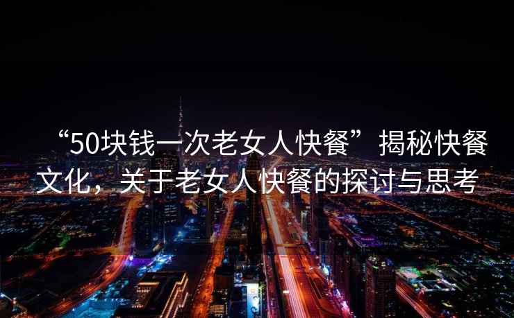 “50塊錢一次老女人快餐”揭秘快餐文化，關(guān)于老女人快餐的探討與思考