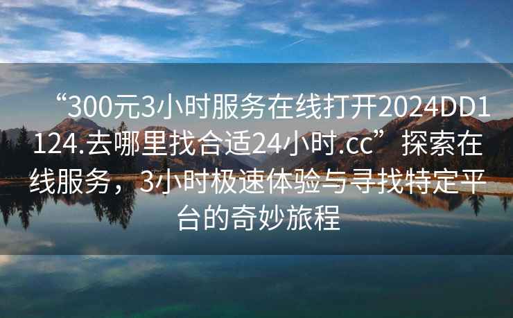 “300元3小時服務在線打開2024DD1124.去哪里找合適24小時.cc”探索在線服務，3小時極速體驗與尋找特定平臺的奇妙旅程