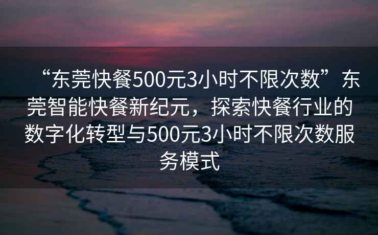 “東莞快餐500元3小時不限次數”東莞智能快餐新紀元，探索快餐行業的數字化轉型與500元3小時不限次數服務模式