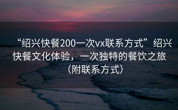 “紹興快餐200一次vx聯(lián)系方式”紹興快餐文化體驗，一次獨特的餐飲之旅（附聯(lián)系方式）