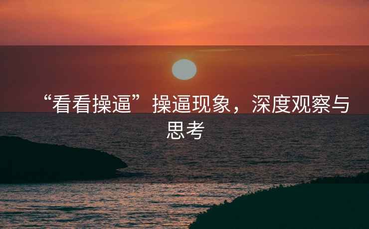 “看看操逼”操逼現(xiàn)象，深度觀察與思考