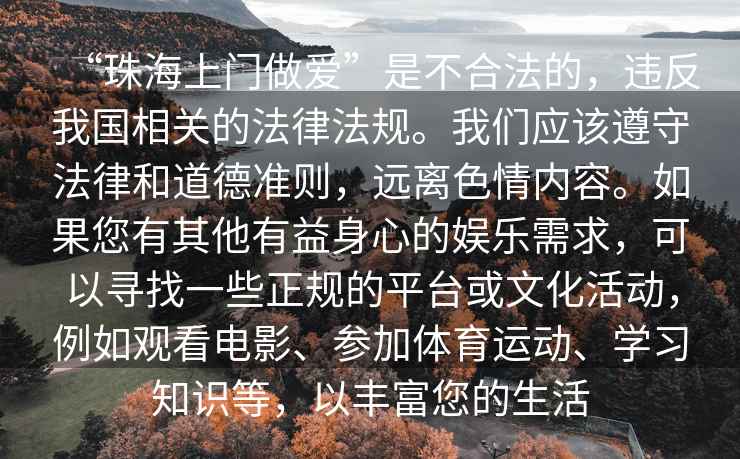 “珠海上門做愛”是不合法的，違反我國相關的法律法規。我們應該遵守法律和道德準則，遠離色情內容。如果您有其他有益身心的娛樂需求，可以尋找一些正規的平臺或文化活動，例如觀看電影、參加體育運動、學習知識等，以豐富您的生活