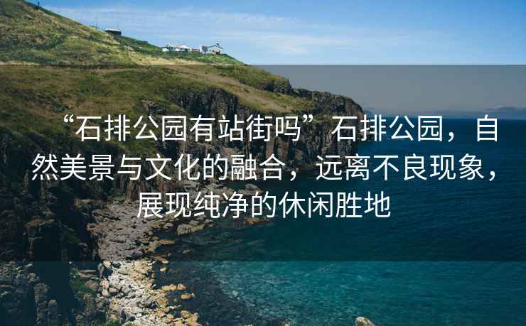 “石排公園有站街嗎”石排公園，自然美景與文化的融合，遠(yuǎn)離不良現(xiàn)象，展現(xiàn)純凈的休閑勝地