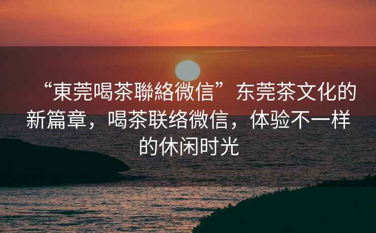“東莞喝茶聯絡微信”東莞茶文化的新篇章，喝茶聯絡微信，體驗不一樣的休閑時光
