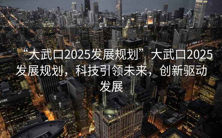“大武口2025發(fā)展規(guī)劃”大武口2025發(fā)展規(guī)劃，科技引領(lǐng)未來(lái)，創(chuàng)新驅(qū)動(dòng)發(fā)展
