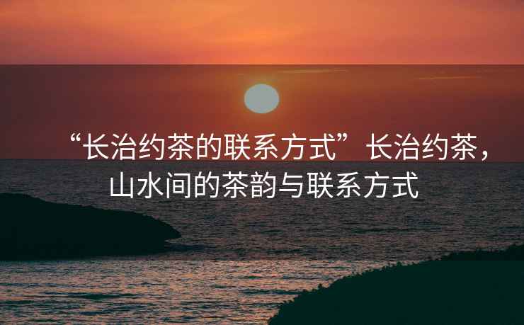 “長治約茶的聯系方式”長治約茶，山水間的茶韻與聯系方式