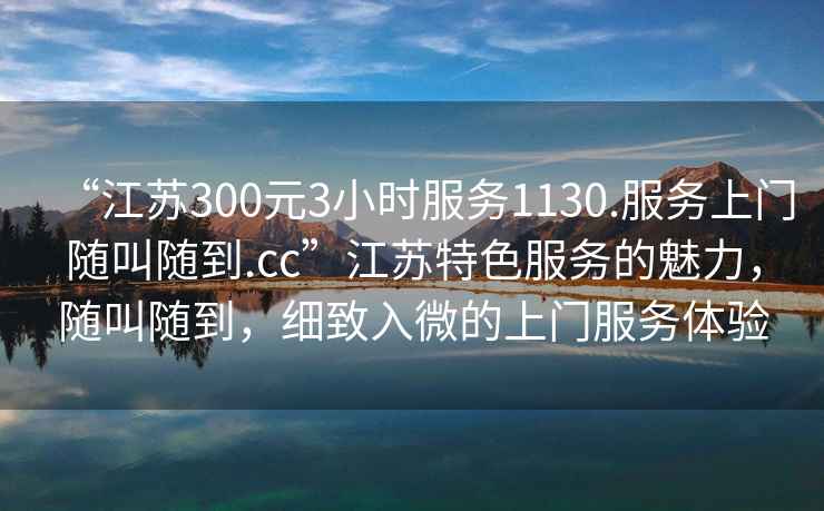 “江蘇300元3小時服務1130.服務上門隨叫隨到.cc”江蘇特色服務的魅力，隨叫隨到，細致入微的上門服務體驗