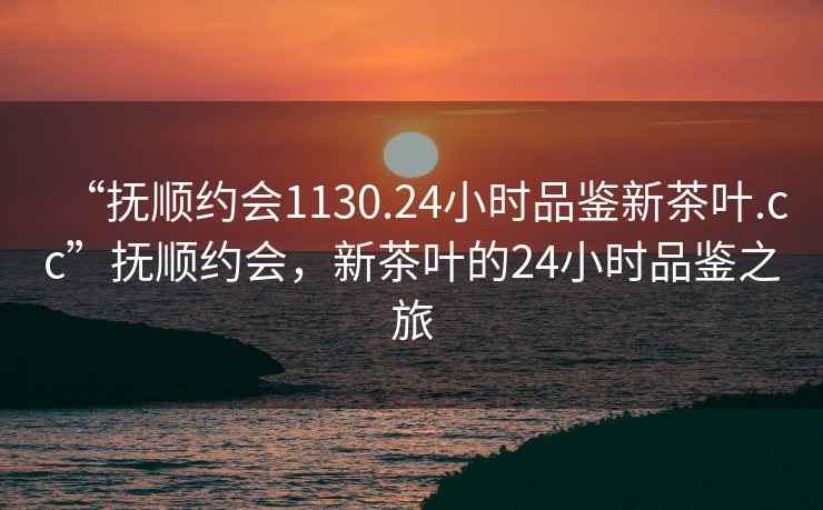 “撫順約會1130.24小時品鑒新茶葉.cc”撫順約會，新茶葉的24小時品鑒之旅