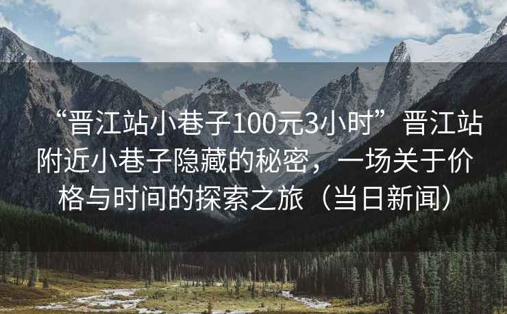 “晉江站小巷子100元3小時”晉江站附近小巷子隱藏的秘密，一場關(guān)于價格與時間的探索之旅（當日新聞）