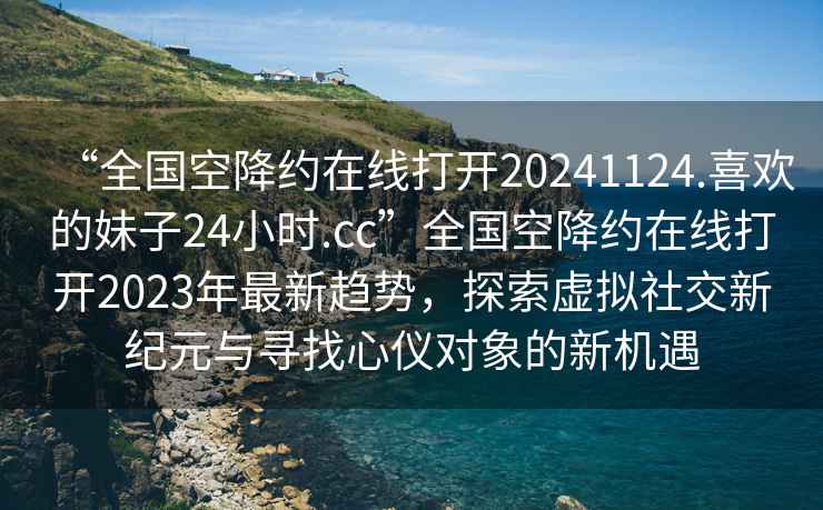 “全國空降約在線打開20241124.喜歡的妹子24小時.cc”全國空降約在線打開2023年最新趨勢，探索虛擬社交新紀元與尋找心儀對象的新機遇
