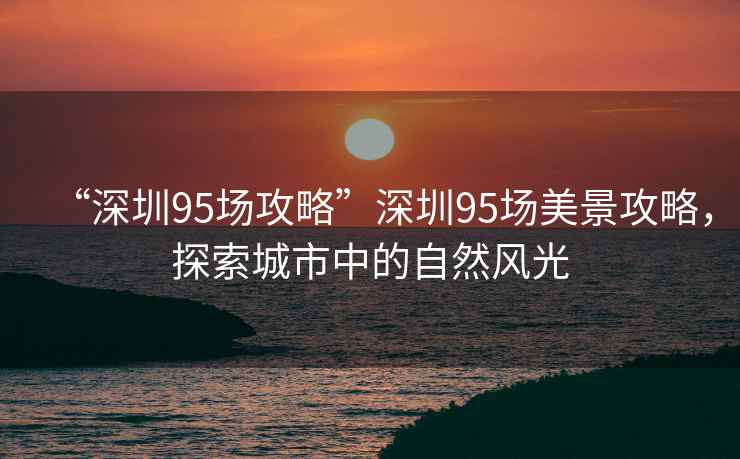 “深圳95場攻略”深圳95場美景攻略，探索城市中的自然風光