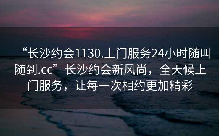 “長沙約會1130.上門服務24小時隨叫隨到.cc”長沙約會新風尚，全天候上門服務，讓每一次相約更加精彩