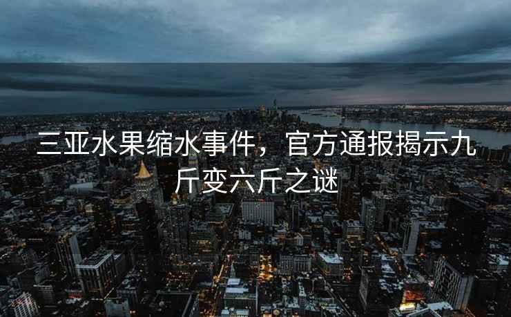 三亞水果縮水事件，官方通報揭示九斤變六斤之謎