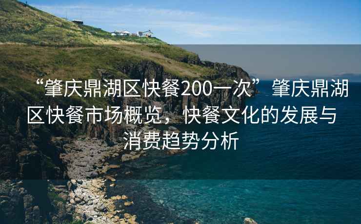“肇慶鼎湖區快餐200一次”肇慶鼎湖區快餐市場概覽，快餐文化的發展與消費趨勢分析