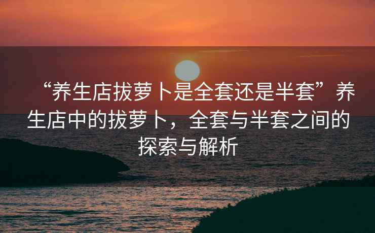 “養生店拔蘿卜是全套還是半套”養生店中的拔蘿卜，全套與半套之間的探索與解析
