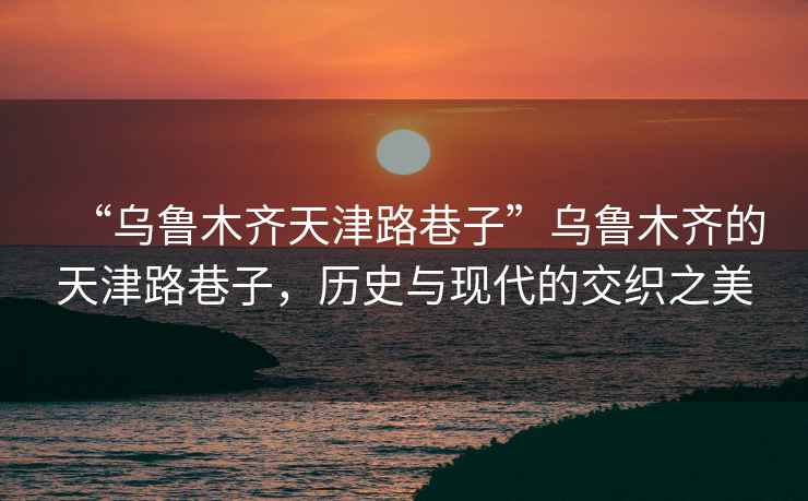 “烏魯木齊天津路巷子”烏魯木齊的天津路巷子，歷史與現代的交織之美