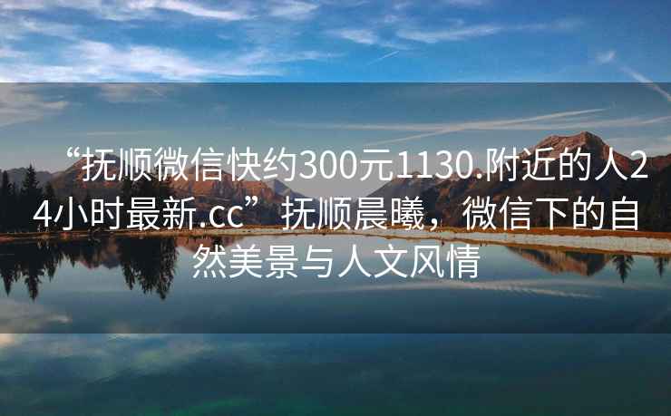 “撫順微信快約300元1130.附近的人24小時最新.cc”撫順晨曦，微信下的自然美景與人文風情