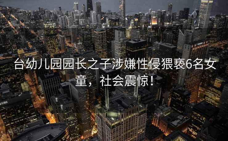 臺幼兒園園長之子涉嫌性侵猥褻6名女童，社會震驚！