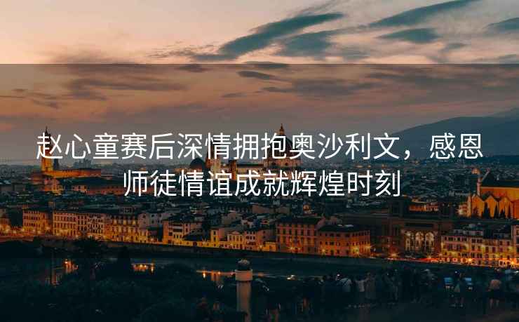 趙心童賽后深情擁抱奧沙利文，感恩師徒情誼成就輝煌時刻