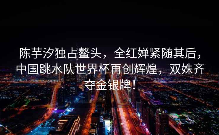 陳芋汐獨占鰲頭，全紅嬋緊隨其后，中國跳水隊世界杯再創輝煌，雙姝齊奪金銀牌！