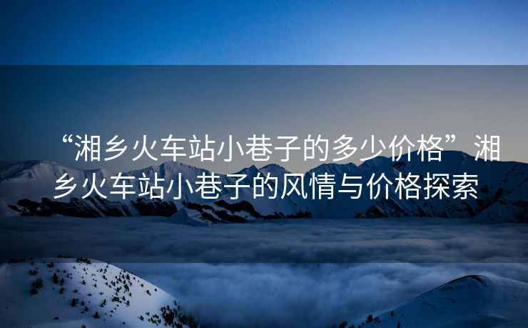 “湘鄉火車站小巷子的多少價格”湘鄉火車站小巷子的風情與價格探索