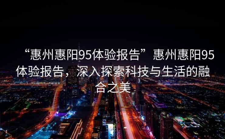 “惠州惠陽95體驗報告”惠州惠陽95體驗報告，深入探索科技與生活的融合之美