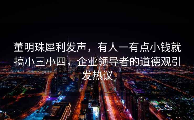 董明珠犀利發聲，有人一有點小錢就搞小三小四，企業領導者的道德觀引發熱議