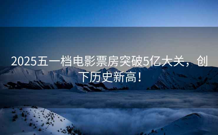 2025五一檔電影票房突破5億大關，創下歷史新高！