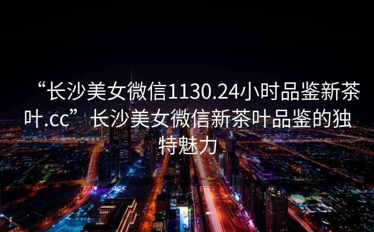 “長沙美女微信1130.24小時品鑒新茶葉.cc”長沙美女微信新茶葉品鑒的獨特魅力