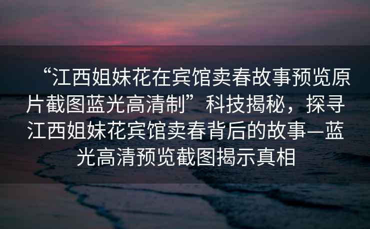 “江西姐妹花在賓館賣春故事預(yù)覽原片截圖藍光高清制”科技揭秘，探尋江西姐妹花賓館賣春背后的故事—藍光高清預(yù)覽截圖揭示真相