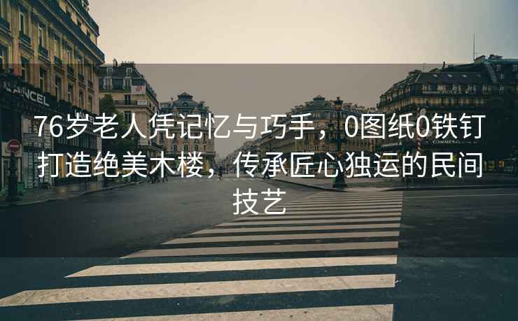 76歲老人憑記憶與巧手，0圖紙0鐵釘打造絕美木樓，傳承匠心獨運的民間技藝