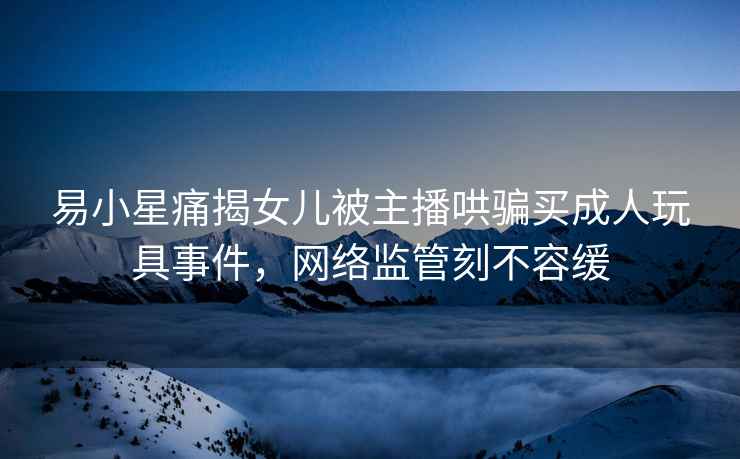 易小星痛揭女兒被主播哄騙買成人玩具事件，網(wǎng)絡(luò)監(jiān)管刻不容緩