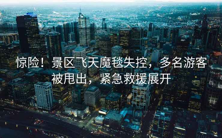 驚險！景區飛天魔毯失控，多名游客被甩出，緊急救援展開