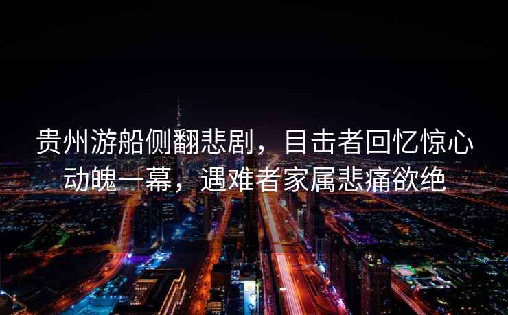 貴州游船側翻悲劇，目擊者回憶驚心動魄一幕，遇難者家屬悲痛欲絕