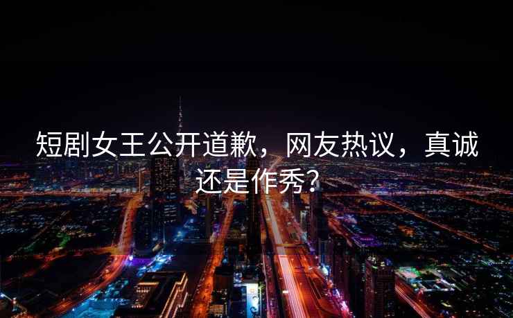 短劇女王公開(kāi)道歉，網(wǎng)友熱議，真誠(chéng)還是作秀？