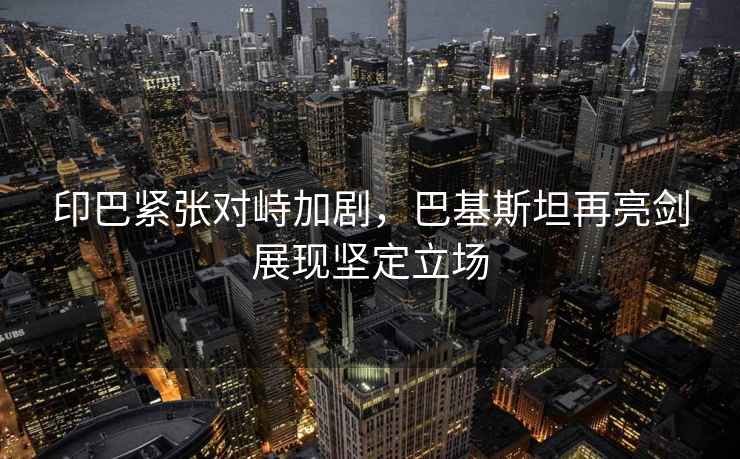 印巴緊張對(duì)峙加劇，巴基斯坦再亮劍展現(xiàn)堅(jiān)定立場(chǎng)