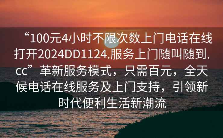 “100元4小時不限次數上門電話在線打開2024DD1124.服務上門隨叫隨到.cc”革新服務模式，只需百元，全天候電話在線服務及上門支持，引領新時代便利生活新潮流