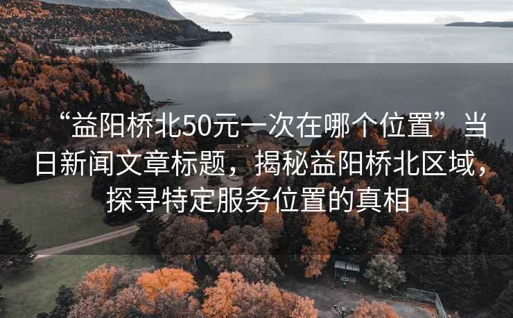 “益陽橋北50元一次在哪個位置”當(dāng)日新聞文章標(biāo)題，揭秘益陽橋北區(qū)域，探尋特定服務(wù)位置的真相