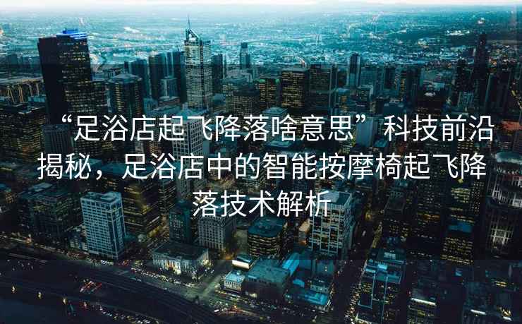“足浴店起飛降落啥意思”科技前沿揭秘，足浴店中的智能按摩椅起飛降落技術(shù)解析