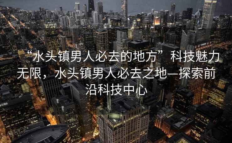 “水頭鎮男人必去的地方”科技魅力無限，水頭鎮男人必去之地—探索前沿科技中心