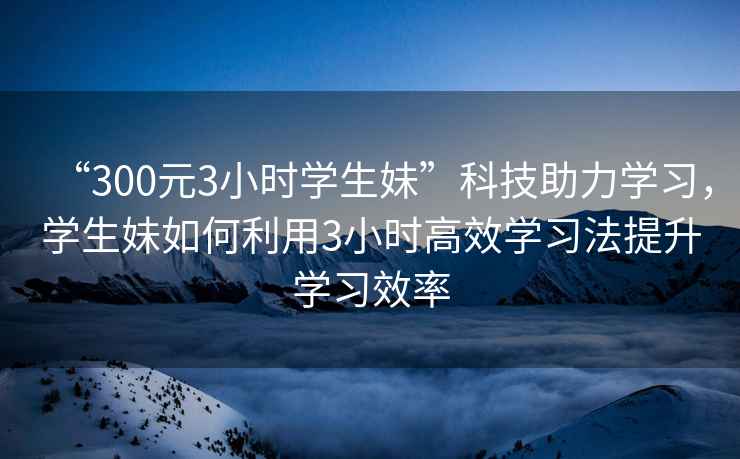 “300元3小時學生妹”科技助力學習，學生妹如何利用3小時高效學習法提升學習效率