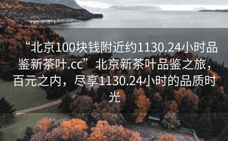 “北京100塊錢附近約1130.24小時品鑒新茶葉.cc”北京新茶葉品鑒之旅，百元之內，盡享1130.24小時的品質時光
