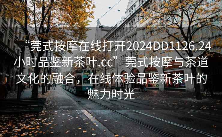 “莞式按摩在線打開2024DD1126.24小時品鑒新茶葉.cc”莞式按摩與茶道文化的融合，在線體驗品鑒新茶葉的魅力時光