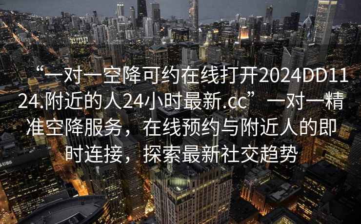 “一對一空降可約在線打開2024DD1124.附近的人24小時最新.cc”一對一精準(zhǔn)空降服務(wù)，在線預(yù)約與附近人的即時連接，探索最新社交趨勢